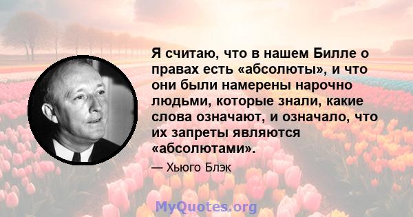 Я считаю, что в нашем Билле о правах есть «абсолюты», и что они были намерены нарочно людьми, которые знали, какие слова означают, и означало, что их запреты являются «абсолютами».