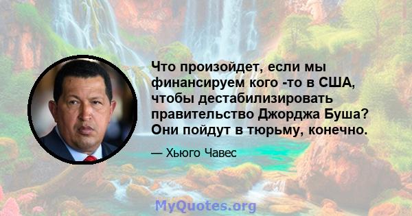 Что произойдет, если мы финансируем кого -то в США, чтобы дестабилизировать правительство Джорджа Буша? Они пойдут в тюрьму, конечно.