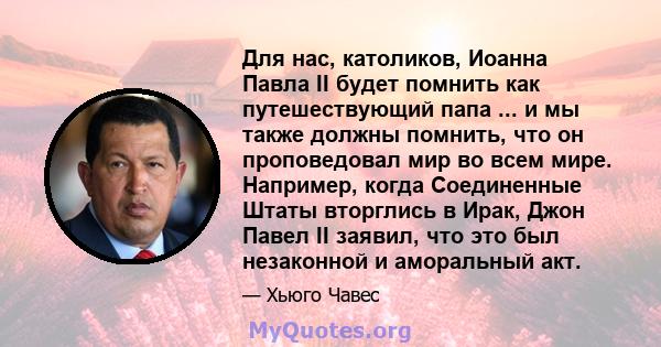 Для нас, католиков, Иоанна Павла II будет помнить как путешествующий папа ... и мы также должны помнить, что он проповедовал мир во всем мире. Например, когда Соединенные Штаты вторглись в Ирак, Джон Павел II заявил,