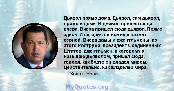 Дьявол прямо дома. Дьявол, сам дьявол, прямо в доме. И дьявол пришел сюда вчера. Вчера пришел сюда дьявол. Прямо здесь. И сегодня он все еще пахнет серной. Вчера дамы и джентльмены, из этого Рострума, президент