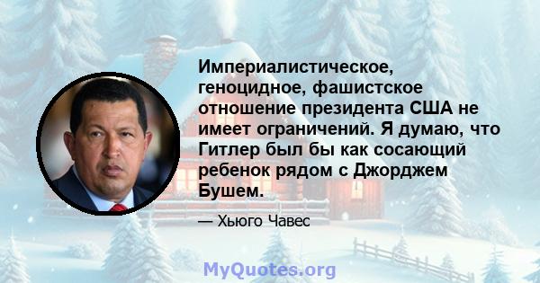 Империалистическое, геноцидное, фашистское отношение президента США не имеет ограничений. Я думаю, что Гитлер был бы как сосающий ребенок рядом с Джорджем Бушем.