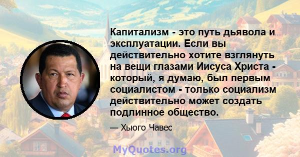 Капитализм - это путь дьявола и эксплуатации. Если вы действительно хотите взглянуть на вещи глазами Иисуса Христа - который, я думаю, был первым социалистом - только социализм действительно может создать подлинное