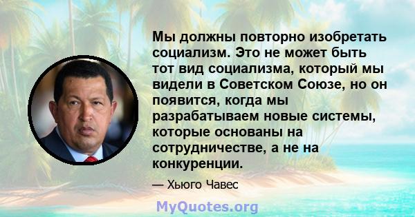 Мы должны повторно изобретать социализм. Это не может быть тот вид социализма, который мы видели в Советском Союзе, но он появится, когда мы разрабатываем новые системы, которые основаны на сотрудничестве, а не на