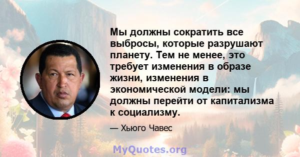 Мы должны сократить все выбросы, которые разрушают планету. Тем не менее, это требует изменения в образе жизни, изменения в экономической модели: мы должны перейти от капитализма к социализму.