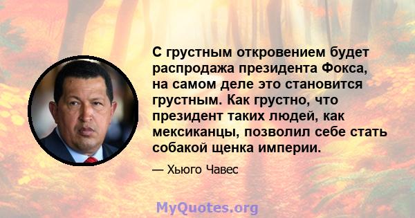 С грустным откровением будет распродажа президента Фокса, на самом деле это становится грустным. Как грустно, что президент таких людей, как мексиканцы, позволил себе стать собакой щенка империи.