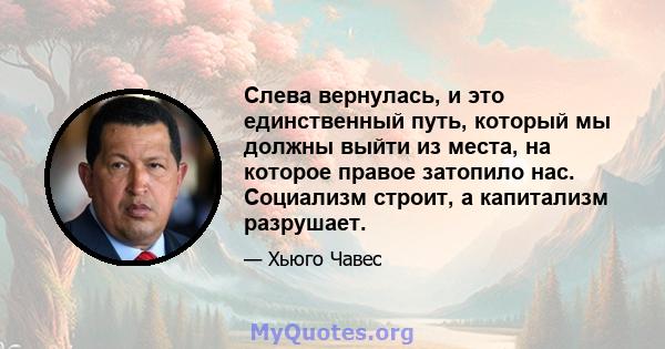 Слева вернулась, и это единственный путь, который мы должны выйти из места, на которое правое затопило нас. Социализм строит, а капитализм разрушает.