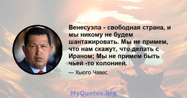 Венесуэла - свободная страна, и мы никому не будем шантажировать. Мы не примем, что нам скажут, что делать с Ираном; Мы не примем быть чьей -то колонией.