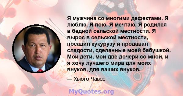 Я мужчина со многими дефектами. Я люблю. Я пою. Я мечтаю. Я родился в бедной сельской местности. Я вырос в сельской местности, посадил кукурузу и продавал сладости, сделанные моей бабушкой. Мои дети, мои две дочери со