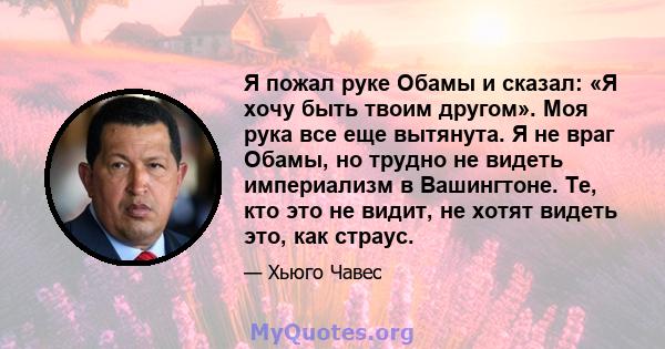 Я пожал руке Обамы и сказал: «Я хочу быть твоим другом». Моя рука все еще вытянута. Я не враг Обамы, но трудно не видеть империализм в Вашингтоне. Те, кто это не видит, не хотят видеть это, как страус.