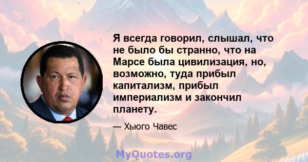 Я всегда говорил, слышал, что не было бы странно, что на Марсе была цивилизация, но, возможно, туда прибыл капитализм, прибыл империализм и закончил планету.