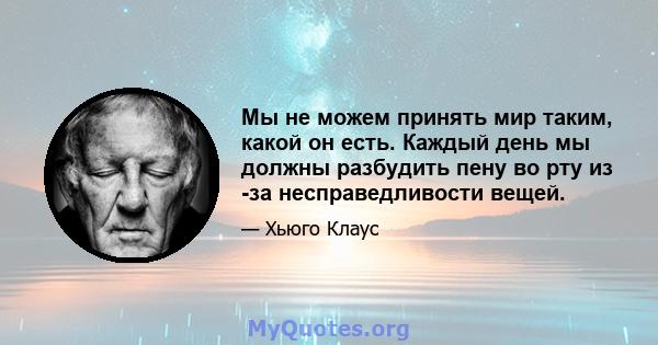 Мы не можем принять мир таким, какой он есть. Каждый день мы должны разбудить пену во рту из -за несправедливости вещей.