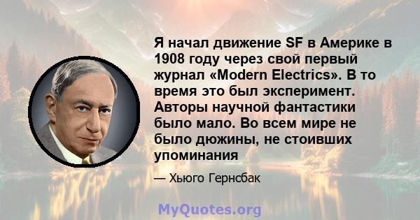 Я начал движение SF в Америке в 1908 году через свой первый журнал «Modern Electrics». В то время это был эксперимент. Авторы научной фантастики было мало. Во всем мире не было дюжины, не стоивших упоминания