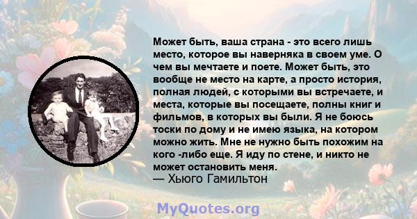 Может быть, ваша страна - это всего лишь место, которое вы наверняка в своем уме. О чем вы мечтаете и поете. Может быть, это вообще не место на карте, а просто история, полная людей, с которыми вы встречаете, и места,