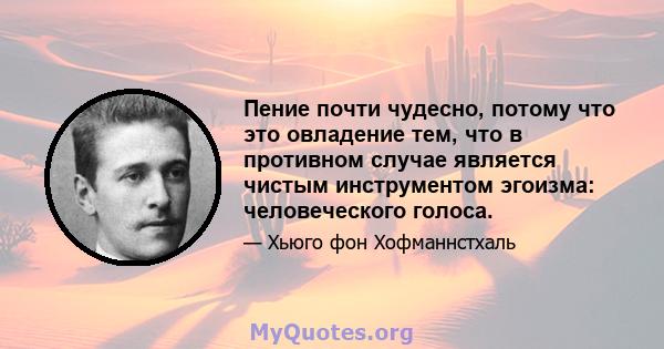 Пение почти чудесно, потому что это овладение тем, что в противном случае является чистым инструментом эгоизма: человеческого голоса.