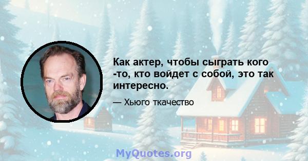 Как актер, чтобы сыграть кого -то, кто войдет с собой, это так интересно.