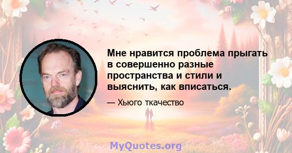 Мне нравится проблема прыгать в совершенно разные пространства и стили и выяснить, как вписаться.