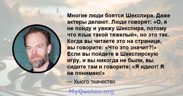 Многие люди боятся Шекспира. Даже актеры делают. Люди говорят: «О, я не пойду и увижу Шекспира, потому что язык такой тяжелый», но это так. Когда вы читаете это на странице, вы говорите: «Что это значит?!» Если вы