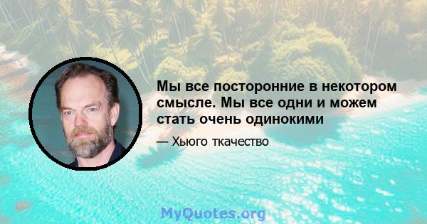 Мы все посторонние в некотором смысле. Мы все одни и можем стать очень одинокими