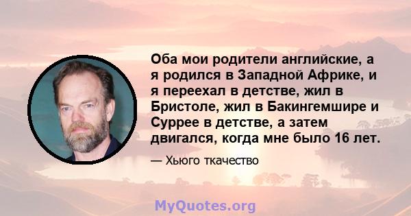 Оба мои родители английские, а я родился в Западной Африке, и я переехал в детстве, жил в Бристоле, жил в Бакингемшире и Суррее в детстве, а затем двигался, когда мне было 16 лет.