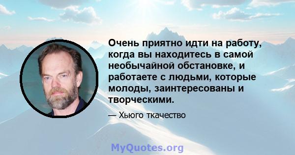 Очень приятно идти на работу, когда вы находитесь в самой необычайной обстановке, и работаете с людьми, которые молоды, заинтересованы и творческими.