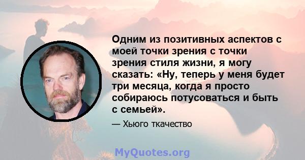 Одним из позитивных аспектов с моей точки зрения с точки зрения стиля жизни, я могу сказать: «Ну, теперь у меня будет три месяца, когда я просто собираюсь потусоваться и быть с семьей».