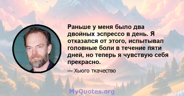 Раньше у меня было два двойных эспрессо в день. Я отказался от этого, испытывал головные боли в течение пяти дней, но теперь я чувствую себя прекрасно.