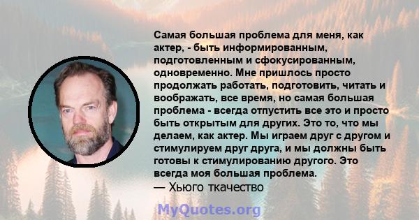 Самая большая проблема для меня, как актер, - быть информированным, подготовленным и сфокусированным, одновременно. Мне пришлось просто продолжать работать, подготовить, читать и воображать, все время, но самая большая