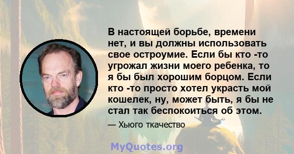 В настоящей борьбе, времени нет, и вы должны использовать свое остроумие. Если бы кто -то угрожал жизни моего ребенка, то я бы был хорошим борцом. Если кто -то просто хотел украсть мой кошелек, ну, может быть, я бы не