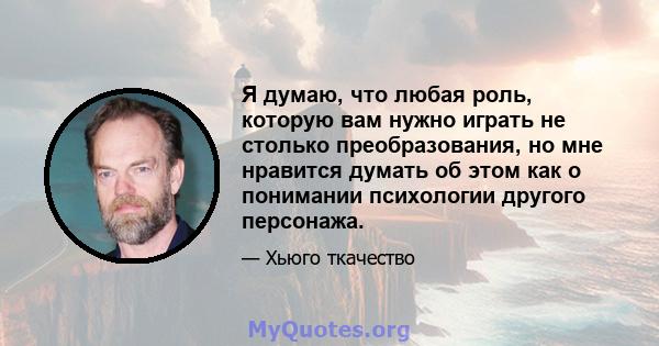 Я думаю, что любая роль, которую вам нужно играть не столько преобразования, но мне нравится думать об этом как о понимании психологии другого персонажа.