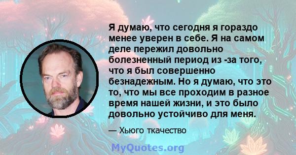 Я думаю, что сегодня я гораздо менее уверен в себе. Я на самом деле пережил довольно болезненный период из -за того, что я был совершенно безнадежным. Но я думаю, что это то, что мы все проходим в разное время нашей