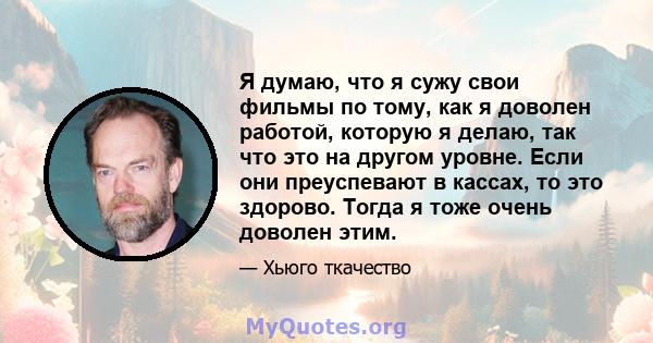 Я думаю, что я сужу свои фильмы по тому, как я доволен работой, которую я делаю, так что это на другом уровне. Если они преуспевают в кассах, то это здорово. Тогда я тоже очень доволен этим.