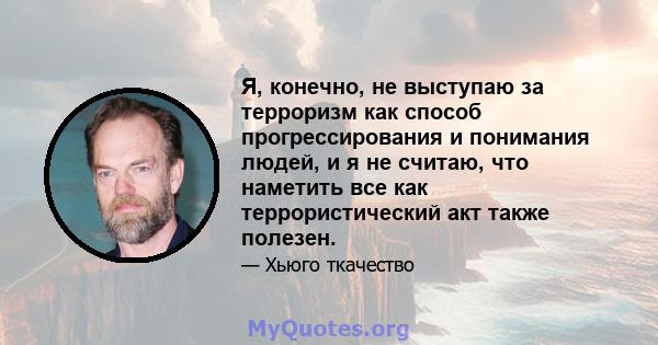 Я, конечно, не выступаю за терроризм как способ прогрессирования и понимания людей, и я не считаю, что наметить все как террористический акт также полезен.