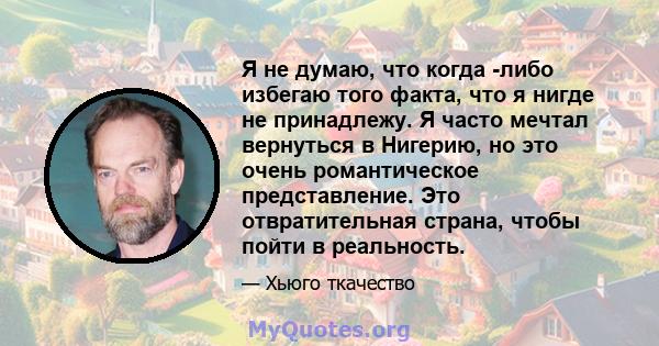 Я не думаю, что когда -либо избегаю того факта, что я нигде не принадлежу. Я часто мечтал вернуться в Нигерию, но это очень романтическое представление. Это отвратительная страна, чтобы пойти в реальность.