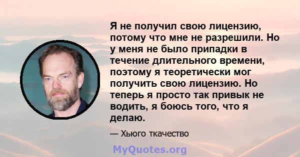 Я не получил свою лицензию, потому что мне не разрешили. Но у меня не было припадки в течение длительного времени, поэтому я теоретически мог получить свою лицензию. Но теперь я просто так привык не водить, я боюсь