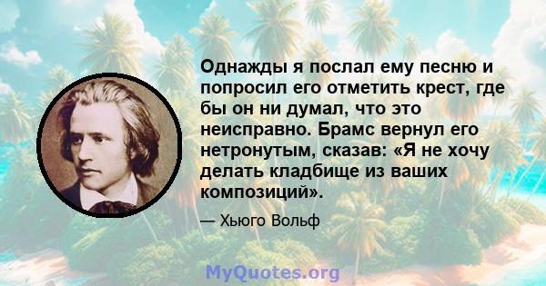 Однажды я послал ему песню и попросил его отметить крест, где бы он ни думал, что это неисправно. Брамс вернул его нетронутым, сказав: «Я не хочу делать кладбище из ваших композиций».