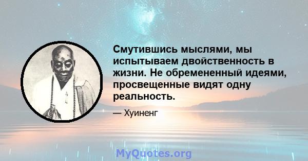 Смутившись мыслями, мы испытываем двойственность в жизни. Не обремененный идеями, просвещенные видят одну реальность.