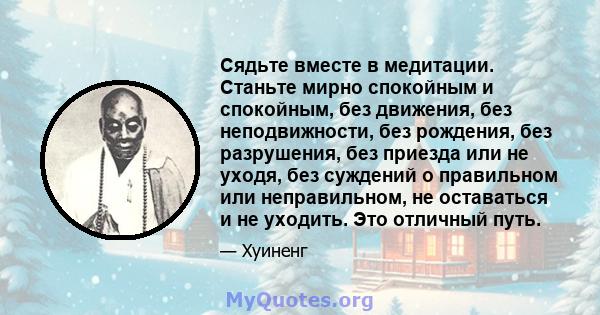 Сядьте вместе в медитации. Станьте мирно спокойным и спокойным, без движения, без неподвижности, без рождения, без разрушения, без приезда или не уходя, без суждений о правильном или неправильном, не оставаться и не