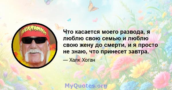 Что касается моего развода, я люблю свою семью и люблю свою жену до смерти, и я просто не знаю, что принесет завтра.