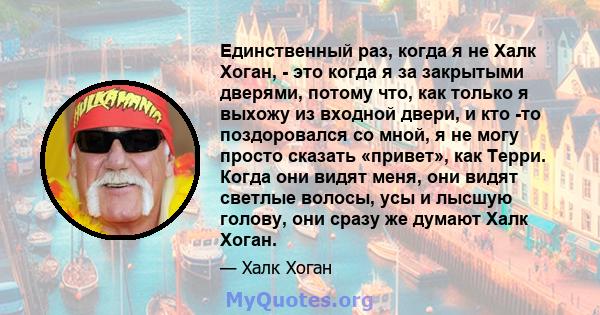 Единственный раз, когда я не Халк Хоган, - это когда я за закрытыми дверями, потому что, как только я выхожу из входной двери, и кто -то поздоровался со мной, я не могу просто сказать «привет», как Терри. Когда они