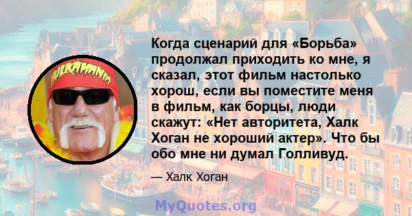 Когда сценарий для «Борьба» продолжал приходить ко мне, я сказал, этот фильм настолько хорош, если вы поместите меня в фильм, как борцы, люди скажут: «Нет авторитета, Халк Хоган не хороший актер». Что бы обо мне ни