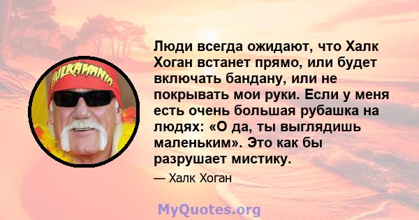 Люди всегда ожидают, что Халк Хоган встанет прямо, или будет включать бандану, или не покрывать мои руки. Если у меня есть очень большая рубашка на людях: «О да, ты выглядишь маленьким». Это как бы разрушает мистику.