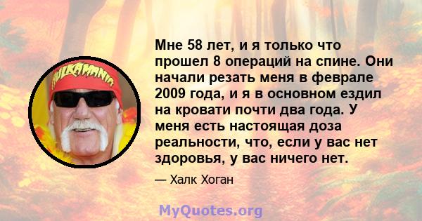 Мне 58 лет, и я только что прошел 8 операций на спине. Они начали резать меня в феврале 2009 года, и я в основном ездил на кровати почти два года. У меня есть настоящая доза реальности, что, если у вас нет здоровья, у