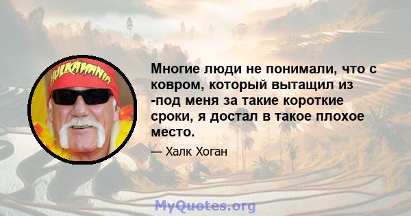 Многие люди не понимали, что с ковром, который вытащил из -под меня за такие короткие сроки, я достал в такое плохое место.