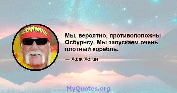 Мы, вероятно, противоположны Осбурнсу. Мы запускаем очень плотный корабль.