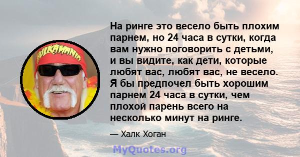 На ринге это весело быть плохим парнем, но 24 часа в сутки, когда вам нужно поговорить с детьми, и вы видите, как дети, которые любят вас, любят вас, не весело. Я бы предпочел быть хорошим парнем 24 часа в сутки, чем