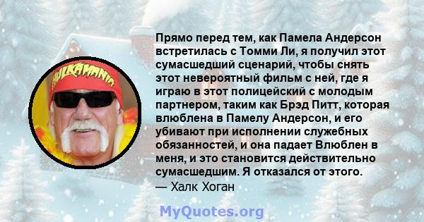 Прямо перед тем, как Памела Андерсон встретилась с Томми Ли, я получил этот сумасшедший сценарий, чтобы снять этот невероятный фильм с ней, где я играю в этот полицейский с молодым партнером, таким как Брэд Питт,