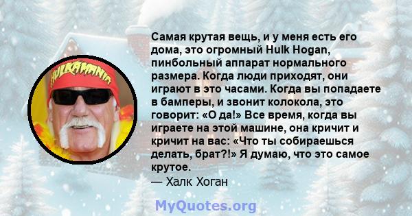 Самая крутая вещь, и у меня есть его дома, это огромный Hulk Hogan, пинбольный аппарат нормального размера. Когда люди приходят, они играют в это часами. Когда вы попадаете в бамперы, и звонит колокола, это говорит: «О