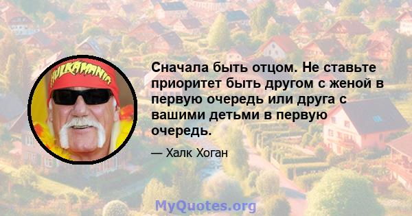 Сначала быть отцом. Не ставьте приоритет быть другом с женой в первую очередь или друга с вашими детьми в первую очередь.