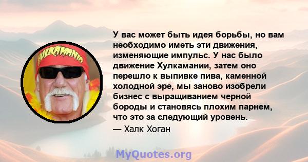 У вас может быть идея борьбы, но вам необходимо иметь эти движения, изменяющие импульс. У нас было движение Хулкамании, затем оно перешло к выпивке пива, каменной холодной эре, мы заново изобрели бизнес с выращиванием