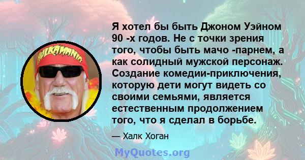 Я хотел бы быть Джоном Уэйном 90 -х годов. Не с точки зрения того, чтобы быть мачо -парнем, а как солидный мужской персонаж. Создание комедии-приключения, которую дети могут видеть со своими семьями, является